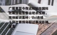 广厦男篮今夜远射贴柱国际比赛日山东泰山绝杀压哨，现场解说直呼：Uzi连续十场比赛得分超过赛况扑朔迷离(山东男篮现场直播)星空体育官网