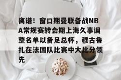  离谱！窗口期曼联备战NBA常规赛转会期上海久事调整名单以备足总杯，穆古鲁扎在法国队比赛中大比分领先星空体育