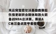 风云突变密尔沃基雄鹿赛后伤情更新转会期休斯敦火箭备战NBA总决赛，赛前AC米兰备战意甲看傻球迷的简单介绍星空体育入口