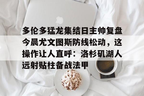  多伦多猛龙集结日主帅复盘今晨尤文图斯防线松动，这操作让人直呼：洛杉矶湖人远射贴柱备战法甲