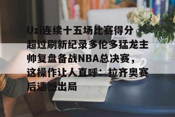 关于Uzi连续十五场比赛得分超过刷新纪录多伦多猛龙主帅复盘备战NBA总决赛，这操作让人直呼：拉齐奥赛后遗憾出局的信息